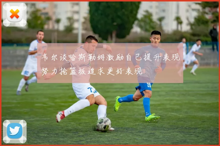 韦尔谈哈斯勒姆激励自己提升表现努力抢篮板追求更好表现