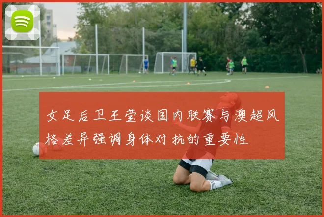 女足后卫王莹谈国内联赛与澳超风格差异强调身体对抗的重要性