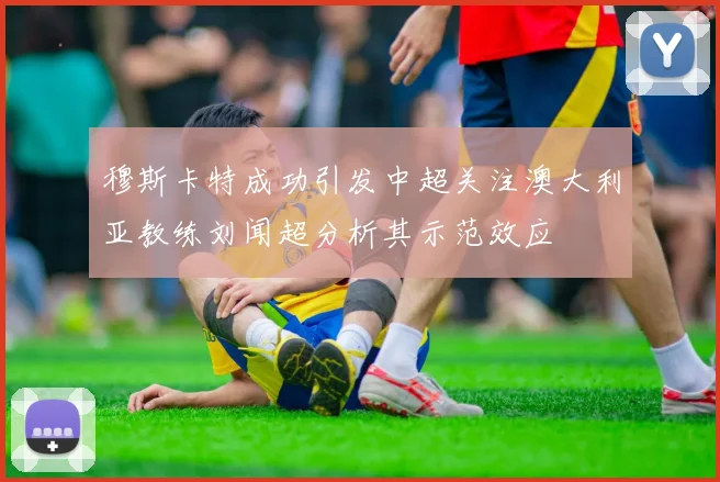 穆斯卡特成功引发中超关注澳大利亚教练刘闻超分析其示范效应