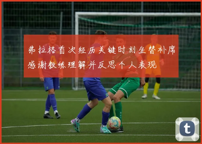 弗拉格首次经历关键时刻坐替补席感谢教练理解并反思个人表现