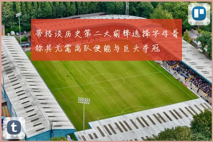 蒂格谈历史第二大前锋选择字母哥称其无需离队便能与巨头夺冠