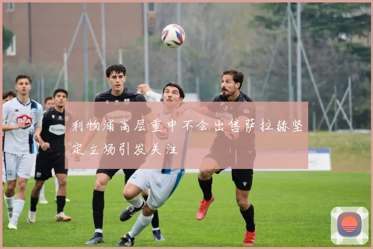 利物浦高层重申不会出售萨拉赫坚定立场引发关注