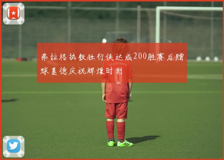弗拉格执教独行侠达成200胜赛后赠球基德庆祝辉煌时刻