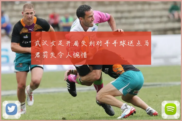 武汉女足开局失利对手手球送点马君罚失令人惋惜