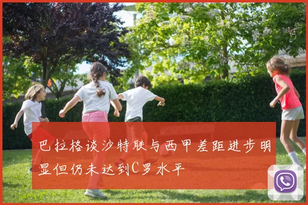 巴拉格谈沙特联与西甲差距进步明显但仍未达到C罗水平