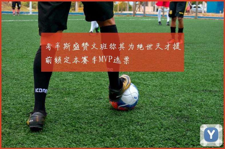 考辛斯盛赞文班称其为绝世天才提前锁定本赛季MVP选票