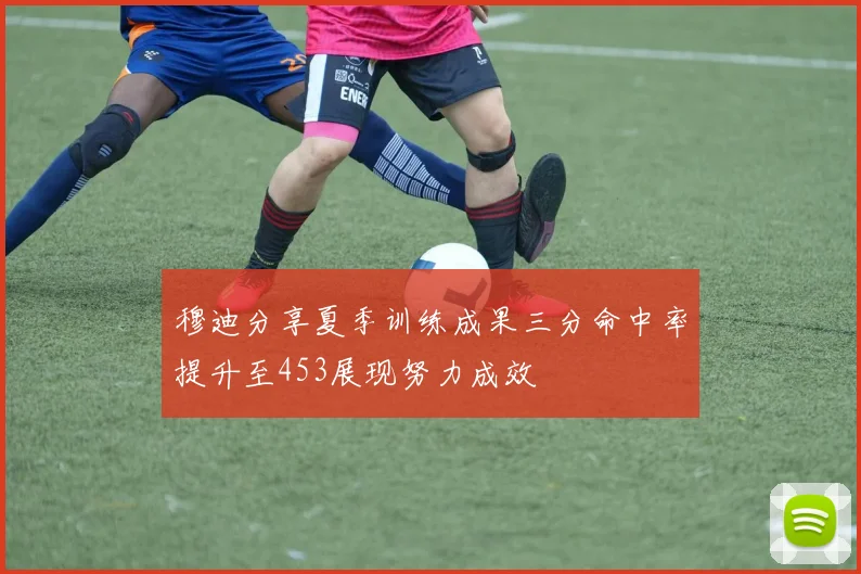 穆迪分享夏季训练成果三分命中率提升至453展现努力成效