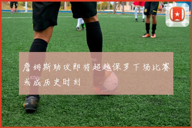 詹姆斯助攻即将超越保罗下场比赛或成历史时刻