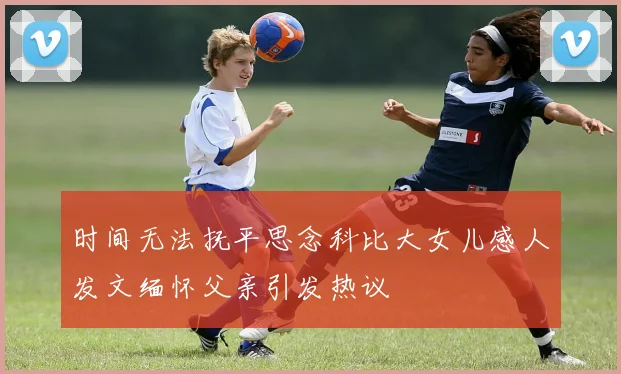 时间无法抚平思念科比大女儿感人发文缅怀父亲引发热议