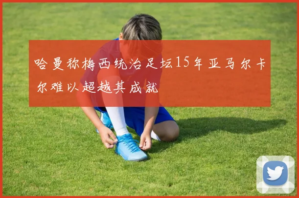 哈曼称梅西统治足坛15年亚马尔卡尔难以超越其成就