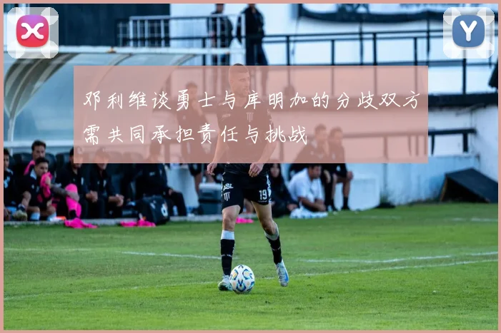 邓利维谈勇士与库明加的分歧双方需共同承担责任与挑战