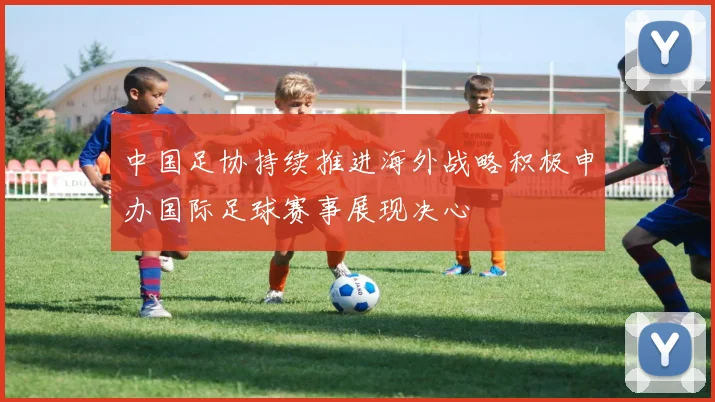 中国足协持续推进海外战略积极申办国际足球赛事展现决心
