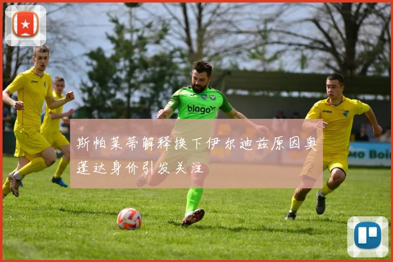 斯帕莱蒂解释换下伊尔迪兹原因奥蓬达身价引发关注