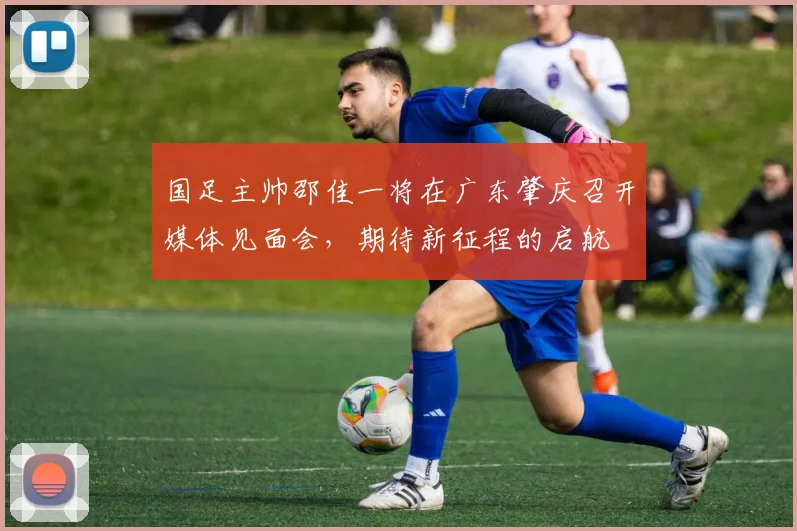 国足主帅邵佳一将在广东肇庆召开媒体见面会，期待新征程的启航