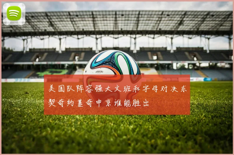 美国队阵容强大文班和字母对决东契奇约基奇申京谁能胜出