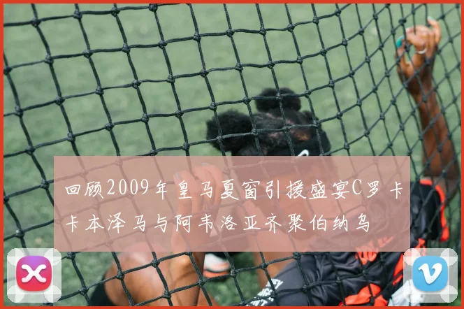回顾2009年皇马夏窗引援盛宴C罗卡卡本泽马与阿韦洛亚齐聚伯纳乌