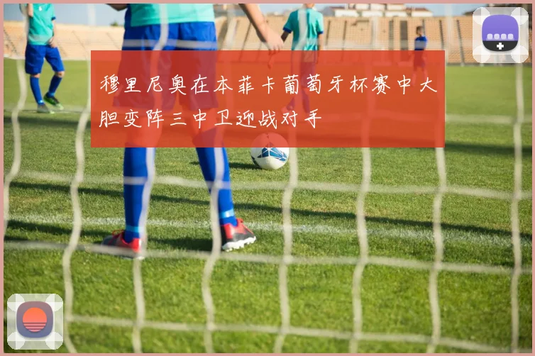 穆里尼奥在本菲卡葡萄牙杯赛中大胆变阵三中卫迎战对手