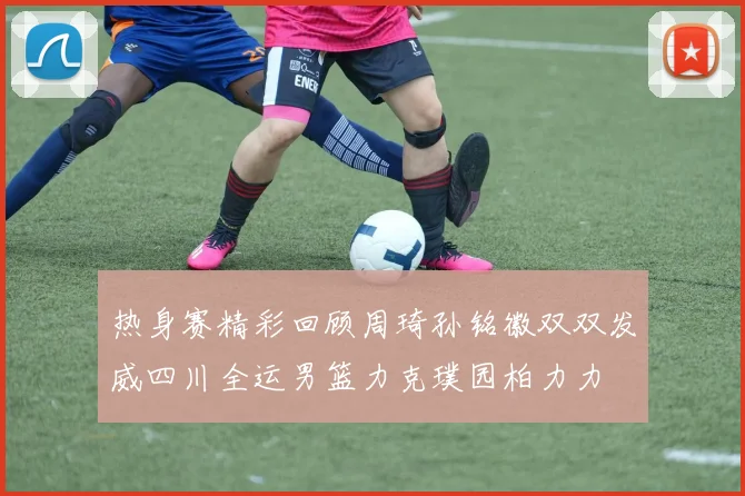 热身赛精彩回顾周琦孙铭徽双双发威四川全运男篮力克璞园柏力力
