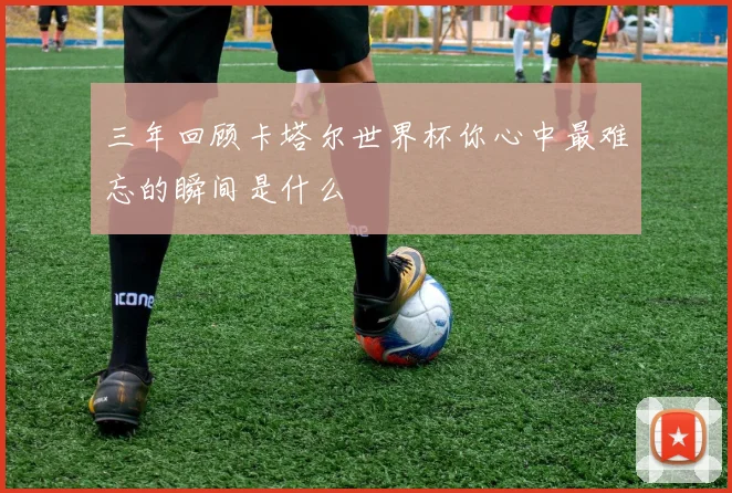 三年回顾卡塔尔世界杯你心中最难忘的瞬间是什么